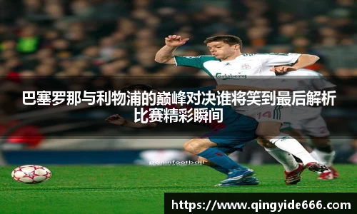 巴塞罗那与利物浦的巅峰对决谁将笑到最后解析比赛精彩瞬间